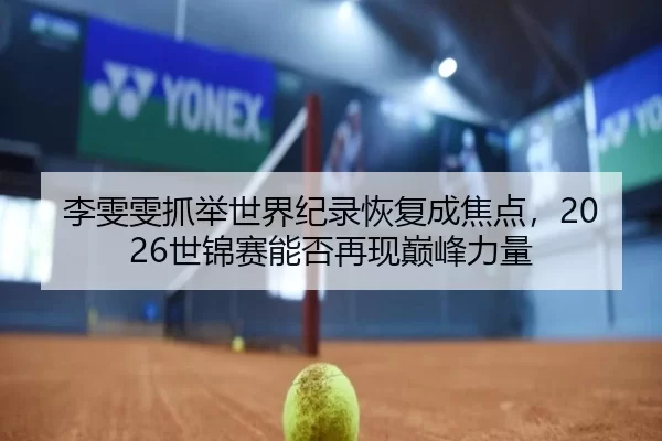 李雯雯抓举世界纪录恢复成焦点，2026世锦赛能否再现巅峰力量